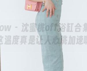 花漾show – 沈蜜桃off浴缸合集大更新，这温度真是让人心跳加速啊！